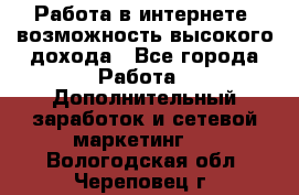 Работа в интернете, возможность высокого дохода - Все города Работа » Дополнительный заработок и сетевой маркетинг   . Вологодская обл.,Череповец г.